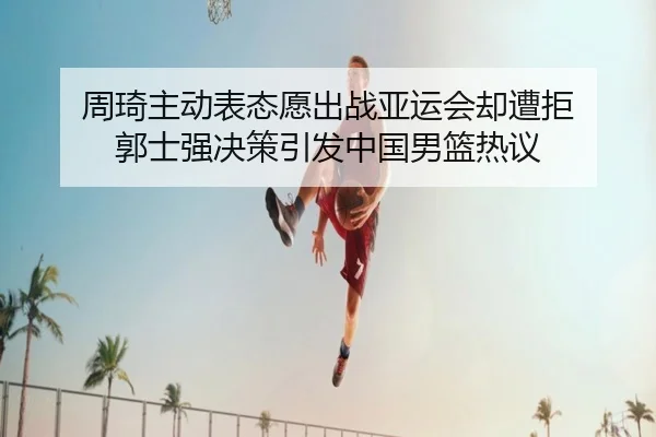 周琦主动表态愿出战亚运会却遭拒 郭士强决策引发中国男篮热议 - BAJIESPORTS